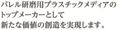 バレル研磨用プラスチックメディアのトップメーカーとして、新たな価値の創造を実現します。